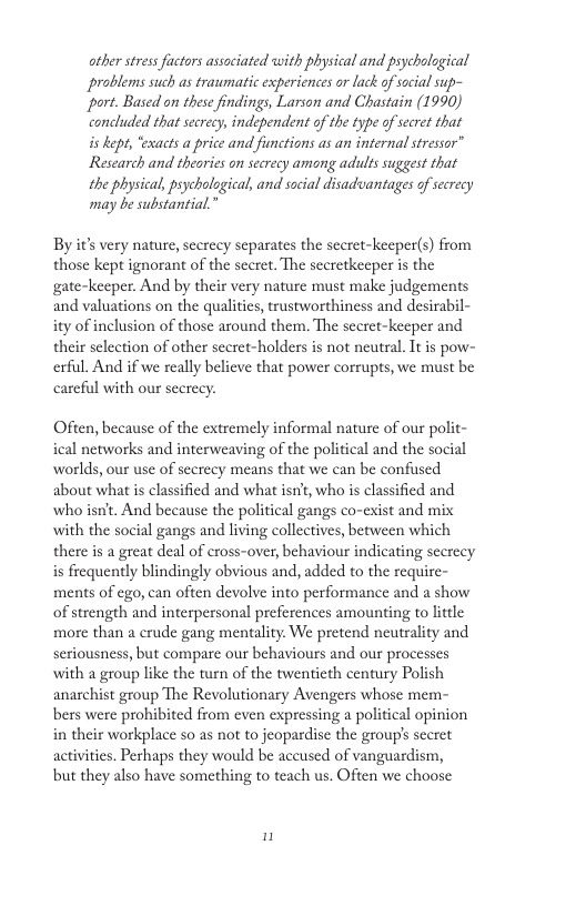 other stressfuctors associated with physical and psychalogical problems such as traumatic experiences or lack of social sup- “port. Based on these findings, Larson and Chastain (1990) concluded that secrec, independent of the type of secret that i Aept, “exacts a price and finctions as an internal stressor” Research and thearies o screcy among adults suggest that the physical, pychological, and social disadvantages of secrecy may be substantial.” By it’s very nature, secrecy separates the secret-keeper(s) from those kept ignorant of the sccret. The secretkeeper is the gate-keeper. And by their very nature must make judgements and valuations on the qualiics, trustworthiness and desirabil- ity of inclusion of those around them. The sceret-keeper and their selection of other secret-holders is not neutral. Tt is pow- erful. And if we really believe that power corrupts, we must be careful with our scerecy. Ofien, because of the extremely informal nature of our polit- ical networks and interweaving of the political and the social worlds, our use of scerecy means that we can be confused about what is classified and what isn’t, who is classified and who isnt. And because the political gangs co-exist and mix with the social gangs and living collectives, between which there is a great deal of cross-over, behaviour indicating secrecy is frequently blindingly obvious and, added to the require- ments of ego, can often devolve into performance and a show of strength and interpersonal preferences amounting to litcle more than a crude gang mentality. We pretend neutrality and seriousness, but compare our behaviours and our processes with a group like the turn of the twentieth century Polish anarchist group The Revolutionary Avengers whose mem- bers were prohibited from cven expressing a political opinion in their workplace so as not to jeopardise the group’s sceret activities. Perhaps they would be aceused of vanguardism, but they also have something to teach us. Often we choose n